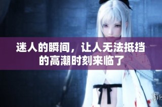 迷人的瞬间，让人无法抵挡的高潮时刻来临了