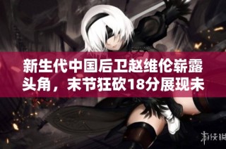 新生代中国后卫赵维伦崭露头角，末节狂砍18分展现未来篮球潜力与传奇气质