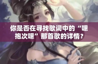你是否在寻找歌词中的“嗯抱次嗯”那首歌的详情？
