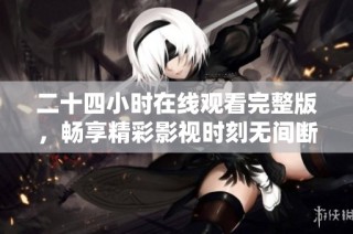 二十四小时在线观看完整版，畅享精彩影视时刻无间断