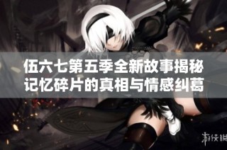 伍六七第五季全新故事揭秘记忆碎片的真相与情感纠葛