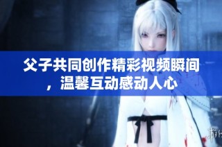 父子共同创作精彩视频瞬间，温馨互动感动人心