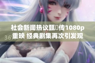 社会新闻热议甄嬛传1080p重映 经典剧集再次引发观众追捧与讨论