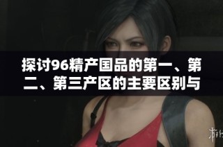 探讨96精产国品的第一、第二、第三产区的主要区别与特点