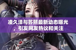 凌久泽与苏熙最新动态曝光，引发网友热议和关注