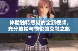 体验独特感觉的全新视频，充分放松与愉悦的交融之旅