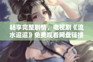 畅享完整剧情，电视剧《流水迢迢》免费观看网盘链接分享
