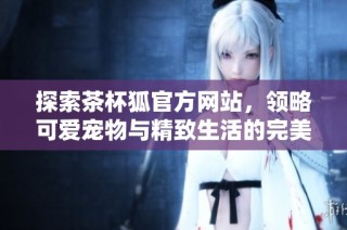 探索茶杯狐官方网站，领略可爱宠物与精致生活的完美结合