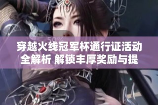 穿越火线冠军杯通行证活动全解析 解锁丰厚奖励与提升游戏效率的终极指南