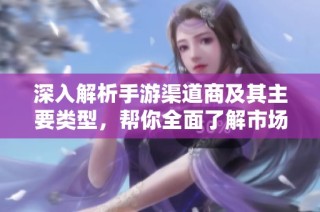 深入解析手游渠道商及其主要类型，帮你全面了解市场现状与发展趋势