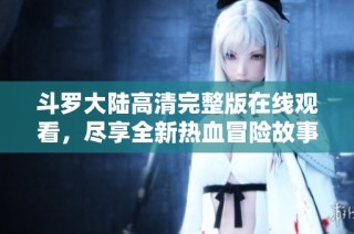 斗罗大陆高清完整版在线观看，尽享全新热血冒险故事体验