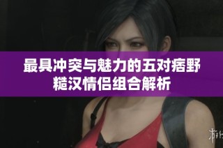 最具冲突与魅力的五对痞野糙汉情侣组合解析
