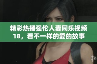 精彩热播强伦人妻同乐视频18，看不一样的爱的故事