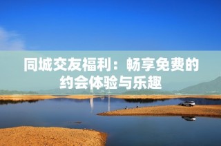 同城交友福利：畅享免费的约会体验与乐趣