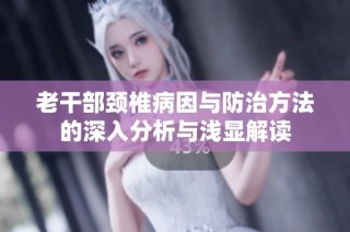 老干部颈椎病因与防治方法的深入分析与浅显解读