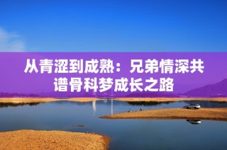 从青涩到成熟：兄弟情深共谱骨科梦成长之路