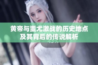 黄帝与蚩尤激战的历史地点及其背后的传说解析