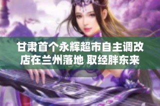 甘肃首个永辉超市自主调改店在兰州落地 取经胖东来新模式探索零售转型