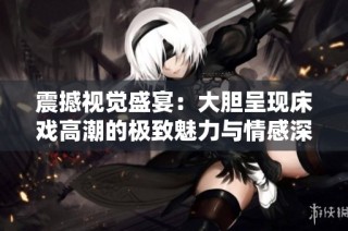 震撼视觉盛宴：大胆呈现床戏高潮的极致魅力与情感深度