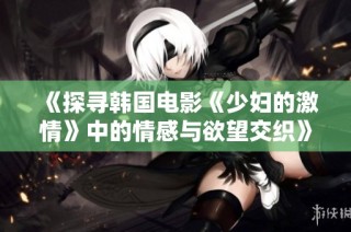 《探寻韩国电影《少妇的激情》中的情感与欲望交织》