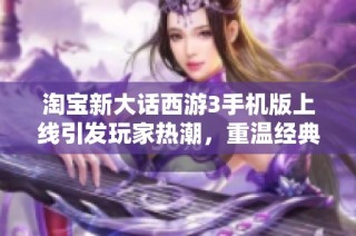 淘宝新大话西游3手机版上线引发玩家热潮，重温经典游戏魅力