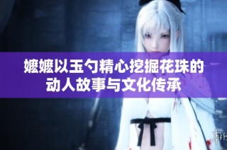 嬷嬷以玉勺精心挖掘花珠的动人故事与文化传承