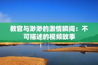教官与渺渺的激情瞬间：不可描述的视频故事
