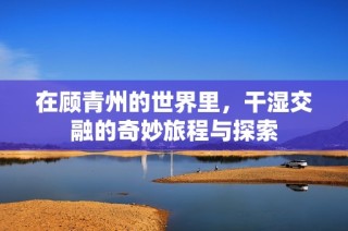 在顾青州的世界里，干湿交融的奇妙旅程与探索