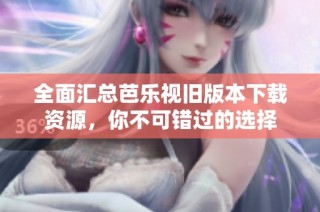 全面汇总芭乐视旧版本下载资源，你不可错过的选择