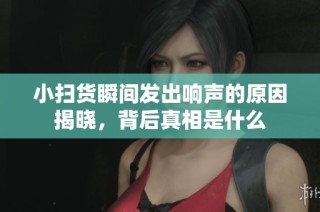 小扫货瞬间发出响声的原因揭晓，背后真相是什么