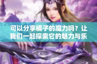 可以分享橘子的魔力吗？让我们一起探索它的魅力与乐趣！