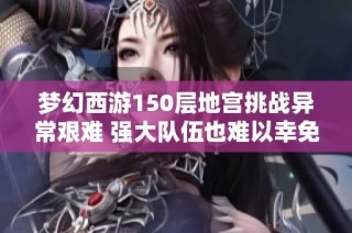 梦幻西游150层地宫挑战异常艰难 强大队伍也难以幸免于全灭命运