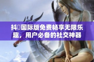 抖抈国际版免费畅享无限乐趣，用户必备的社交神器