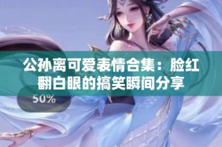 公孙离可爱表情合集：脸红翻白眼的搞笑瞬间分享