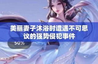 美丽妻子沐浴时遭遇不可思议的强势侵犯事件