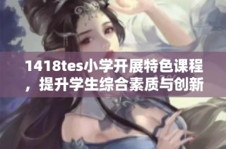 1418tes小学开展特色课程，提升学生综合素质与创新能力