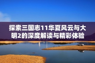 探索三国志11华夏风云与大明2的深度解读与精彩体验分享