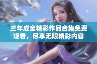 三年成全精彩作品合集免费观看，尽享无限精彩内容