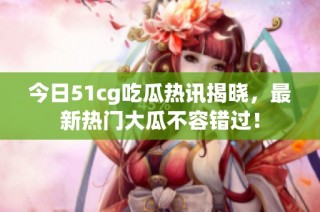 今日51cg吃瓜热讯揭晓，最新热门大瓜不容错过！
