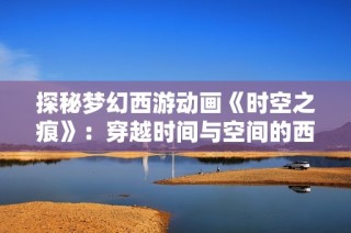 探秘梦幻西游动画《时空之痕》：穿越时间与空间的西游冒险之旅