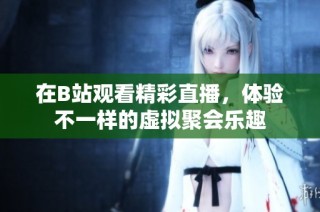 在B站观看精彩直播，体验不一样的虚拟聚会乐趣