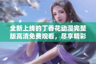全新上线的丁香花动漫完整版高清免费观看，尽享精彩剧情