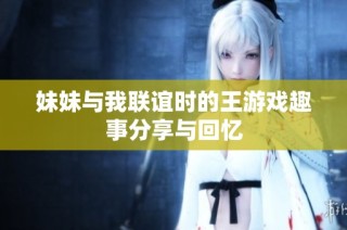 妹妹与我联谊时的王游戏趣事分享与回忆