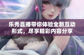 乐秀直播带你体验全新互动形式，尽享精彩内容分享