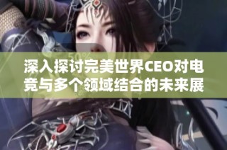 深入探讨完美世界CEO对电竞与多个领域结合的未来展望与创新潜力