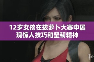 12岁女孩在拔萝卜大赛中展现惊人技巧和坚韧精神
