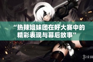 “热辣姐妹团在好大赛中的精彩表现与幕后故事”