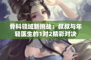 骨科领域新挑战：叔叔与年轻医生的1对2精彩对决