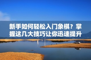 新手如何轻松入门象棋？掌握这几大技巧让你迅速提升棋艺