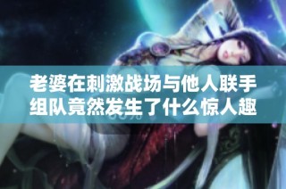 老婆在刺激战场与他人联手组队竟然发生了什么惊人趣事
